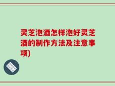 灵芝泡酒怎样泡好灵芝酒的制作方法及注意事项)