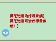 灵芝泡酒治疗哪些病(灵芝泡酒可治疗哪些疾病？)