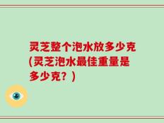 灵芝整个泡水放多少克(灵芝泡水最佳重量是多少克？)