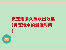 灵芝泡多久热水出效果(灵芝泡水的最佳时间)