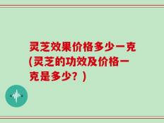 灵芝效果价格多少一克(灵芝的功效及价格一克是多少？)