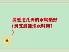 灵芝泡几天的水喝最好(灵芝最佳泡水时间？)