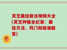 灵芝最佳做法视频大全(灵芝种植全纪录：最佳方法、窍门和疑难解答)