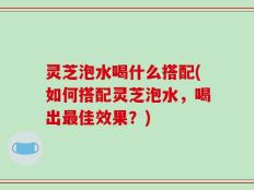 灵芝泡水喝什么搭配(如何搭配灵芝泡水，喝出最佳效果？)