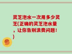 灵芝泡水一次用多少灵芝(正确的灵芝泡水量，让你告别浪费问题！)