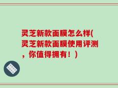 灵芝新款面膜怎么样(灵芝新款面膜使用评测，你值得拥有！)