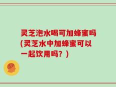 灵芝泡水喝可加蜂蜜吗(灵芝水中加蜂蜜可以一起饮用吗？)