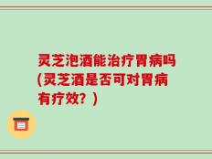 灵芝泡酒能治疗胃病吗(灵芝酒是否可对胃病有疗效？)