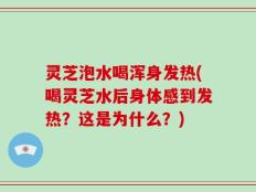灵芝泡水喝浑身发热(喝灵芝水后身体感到发热？这是为什么？)