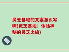 灵芝基地的文案怎么写啊(灵芝基地：体验神秘的灵芝之旅)