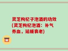 灵芝枸杞子泡酒的功效(灵芝枸杞泡酒：补气养血，延缓衰老)