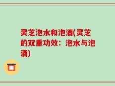 灵芝泡水和泡酒(灵芝的双重功效：泡水与泡酒)