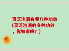 灵芝泡酒有哪几种功效(灵芝泡酒的多种功效，你知道吗？)