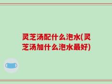 灵芝汤配什么泡水(灵芝汤加什么泡水最好)