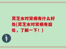 灵芝水对肾病有什么好处(灵芝水对肾病有益处，了解一下！)