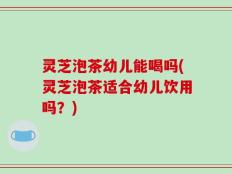灵芝泡茶幼儿能喝吗(灵芝泡茶适合幼儿饮用吗？)