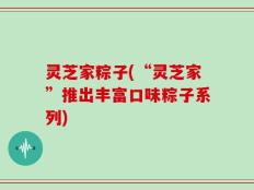 灵芝家粽子(“灵芝家”推出丰富口味粽子系列)