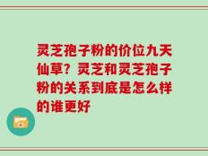 灵芝孢子粉的价位九天仙草？灵芝和灵芝孢子粉的关系到底是怎么样的谁更好