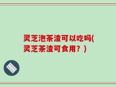 灵芝泡茶渣可以吃吗(灵芝茶渣可食用？)