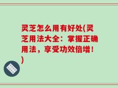 灵芝怎么用有好处(灵芝用法大全：掌握正确用法，享受功效倍增！)