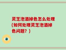 灵芝泡酒掉色怎么处理(如何处理灵芝泡酒掉色问题？)