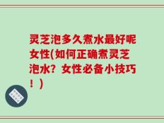 灵芝泡多久煮水最好呢女性(如何正确煮灵芝泡水？女性必备小技巧！)