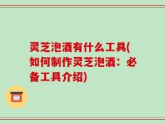 灵芝泡酒有什么工具(如何制作灵芝泡酒：必备工具介绍)
