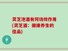 灵芝泡酒有何功效作用(灵芝酒：健康养生的佳品)