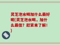 灵芝泡水喝加什么最好呢(灵芝泡水喝，加什么最佳？赶紧来了解！)