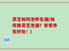 灵芝如何泡养生酒(如何用灵芝泡酒？享受养生好处！)