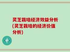 灵芝栽培经济效益分析(灵芝栽培的经济价值分析)