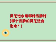 灵芝泡水用哪种品牌好(哪个品牌的灵芝适合泡水？)