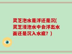 灵芝泡水是浮还是沉(灵芝浸泡水中会浮出水面还是沉入水底？)