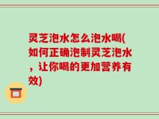 灵芝泡水怎么泡水喝(如何正确泡制灵芝泡水，让你喝的更加营养有效)