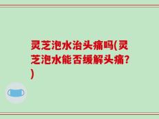 灵芝泡水治头痛吗(灵芝泡水能否缓解头痛？)