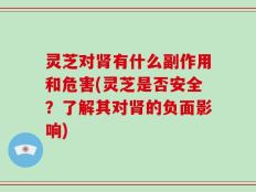 灵芝对肾有什么副作用和危害(灵芝是否安全？了解其对肾的负面影响)