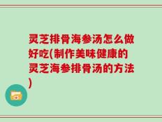 灵芝排骨海参汤怎么做好吃(制作美味健康的灵芝海参排骨汤的方法)