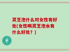 灵芝泡什么对女性有好处(女性喝灵芝泡水有什么好处？)