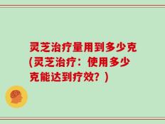 灵芝治疗量用到多少克(灵芝治疗：使用多少克能达到疗效？)