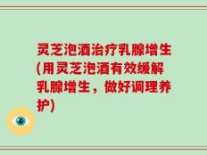 灵芝泡酒治疗乳腺增生(用灵芝泡酒有效缓解乳腺增生，做好调理养护)