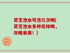 灵芝泡水可泡几次喝(灵芝泡水多种花样喝，攻略来袭！)