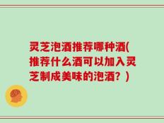 灵芝泡酒推荐哪种酒(推荐什么酒可以加入灵芝制成美味的泡酒？)