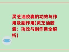 灵芝油胶囊的功效与作用及副作用(灵芝油胶囊：功效与副作用全解析)