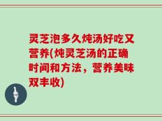 灵芝泡多久炖汤好吃又营养(炖灵芝汤的正确时间和方法，营养美味双丰收)