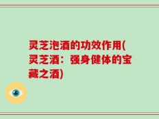 灵芝泡酒的功效作用(灵芝酒：强身健体的宝藏之酒)