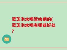 灵芝泡水喝管啥病的(灵芝泡水喝有哪些好处？