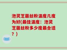 泡灵芝菌丝粉温度几度为好(最佳温度：泡灵芝菌丝粉多少度最合适？)