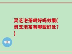 灵芝泡茶喝好吗效果(灵芝泡茶有哪些好处？)