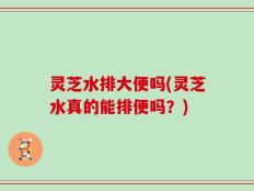 灵芝水排大便吗(灵芝水真的能排便吗？)