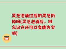 灵芝泡酒过后的灵芝扔掉吗(灵芝泡酒后，别忘记它还可以变废为宝哦)